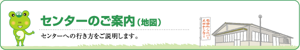 センターのご案内（地図）　センターへの行き方をご説明します。