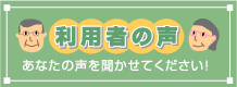 利用者の声 あなたの声を聞かせてください！