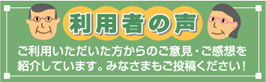 利用者の声 ご利用いただいた方からのご意見・ご感想を紹介しています。投稿フォームもご用意、あなたの声を聞かせて下さい！